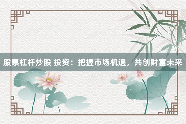 股票杠杆炒股 投资：把握市场机遇，共创财富未来