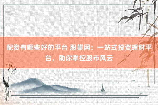 配资有哪些好的平台 股巢网：一站式投资理财平台，助你掌控股市风云