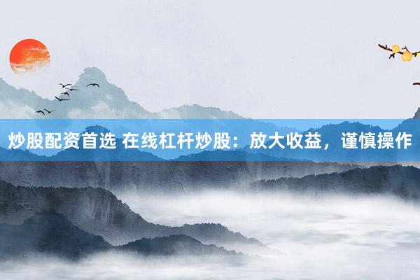 炒股配资首选 在线杠杆炒股：放大收益，谨慎操作