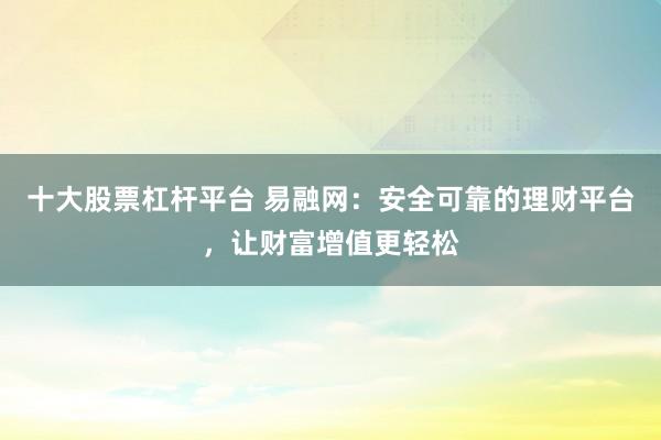 十大股票杠杆平台 易融网：安全可靠的理财平台，让财富增值更轻松