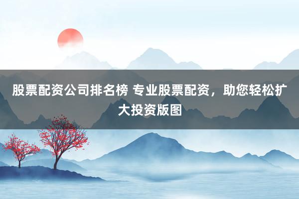 股票配资公司排名榜 专业股票配资，助您轻松扩大投资版图