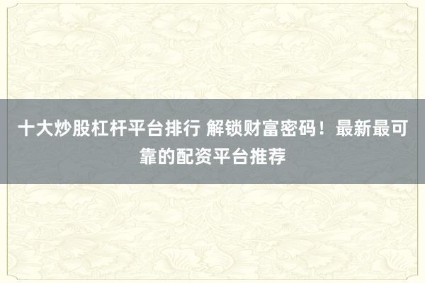 十大炒股杠杆平台排行 解锁财富密码！最新最可靠的配资平台推荐