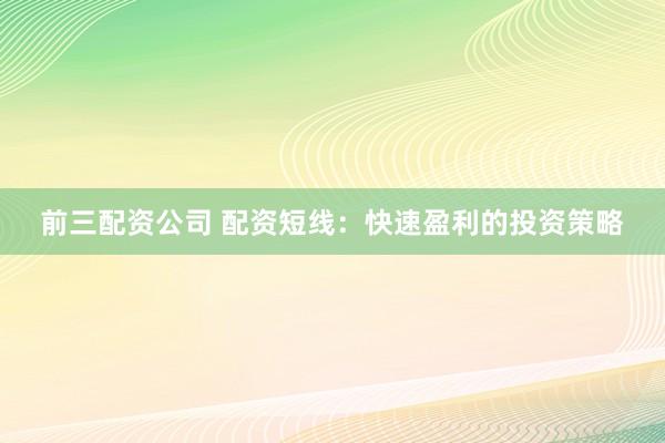 前三配资公司 配资短线：快速盈利的投资策略