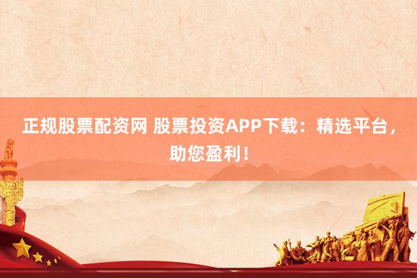 正规股票配资网 股票投资APP下载：精选平台，助您盈利！
