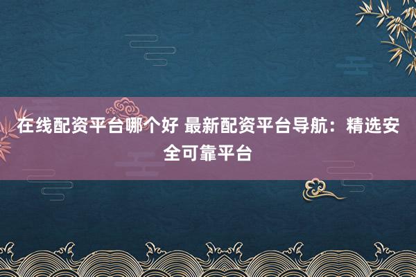 在线配资平台哪个好 最新配资平台导航：精选安全可靠平台