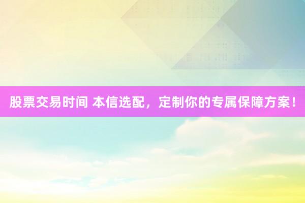 股票交易时间 本信选配，定制你的专属保障方案！