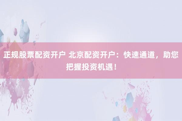 正规股票配资开户 北京配资开户：快速通道，助您把握投资机遇！