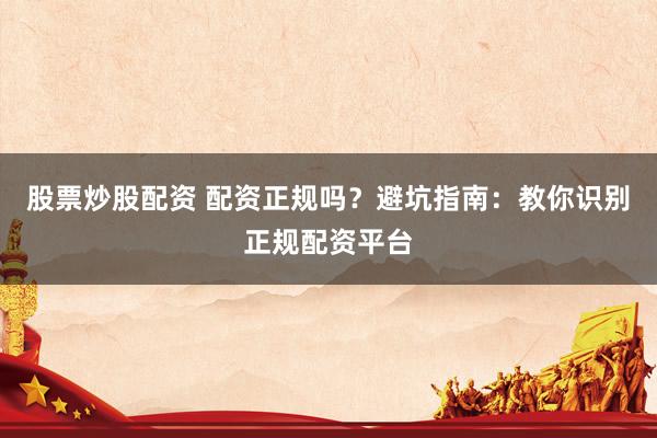 股票炒股配资 配资正规吗？避坑指南：教你识别正规配资平台