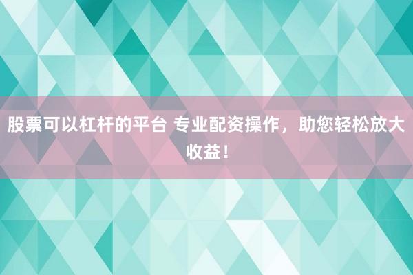 股票可以杠杆的平台 专业配资操作，助您轻松放大收益！