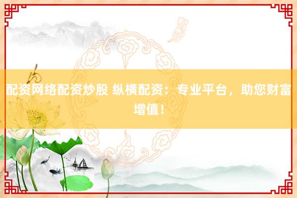 配资网络配资炒股 纵横配资：专业平台，助您财富增值！
