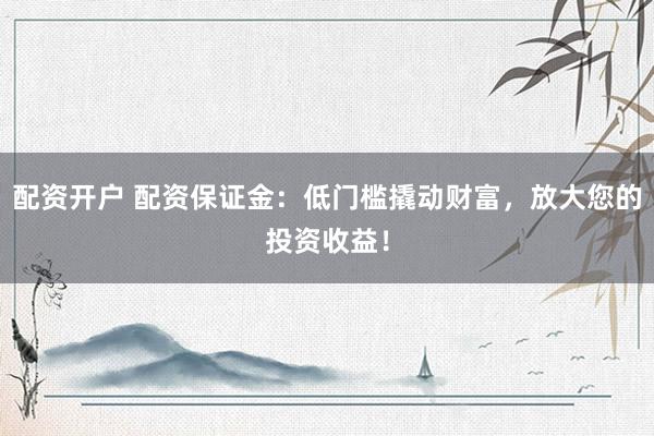 配资开户 配资保证金：低门槛撬动财富，放大您的投资收益！