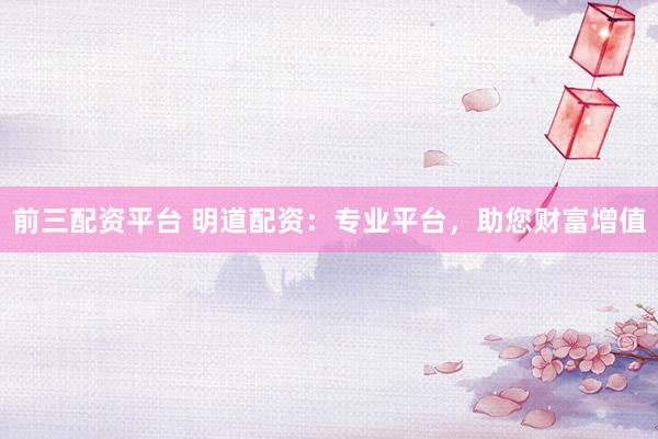 前三配资平台 明道配资：专业平台，助您财富增值