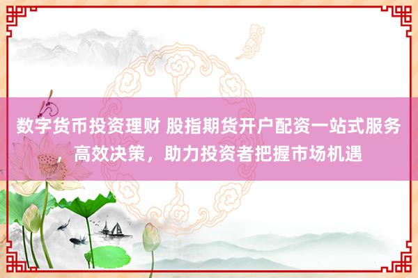 数字货币投资理财 股指期货开户配资一站式服务，高效决策，助力投资者把握市场机遇