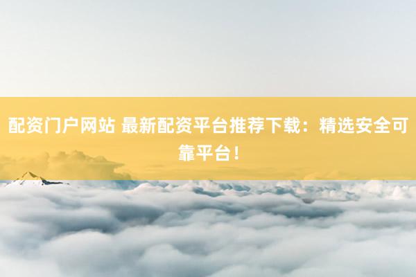 配资门户网站 最新配资平台推荐下载：精选安全可靠平台！