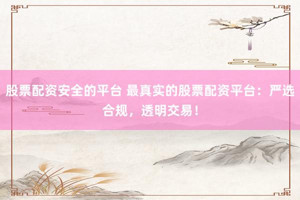 股票配资安全的平台 最真实的股票配资平台：严选合规，透明交易！