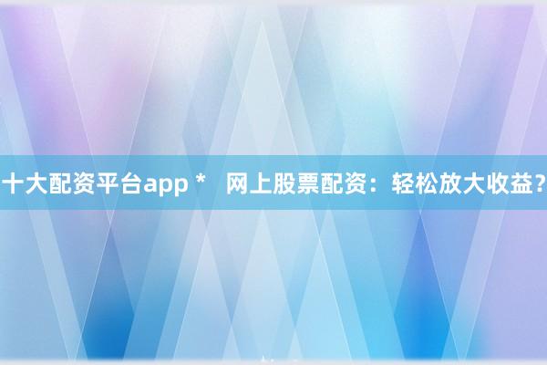 十大配资平台app *   网上股票配资：轻松放大收益？
