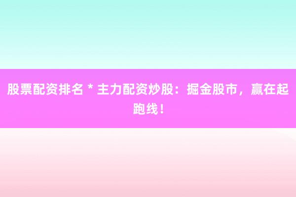 股票配资排名 * 主力配资炒股：掘金股市，赢在起跑线！
