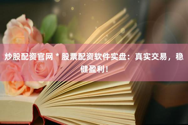 炒股配资官网 * 股票配资软件实盘：真实交易，稳健盈利！