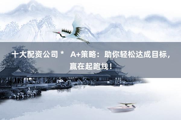 十大配资公司 *   A+策略：助你轻松达成目标，赢在起跑线！