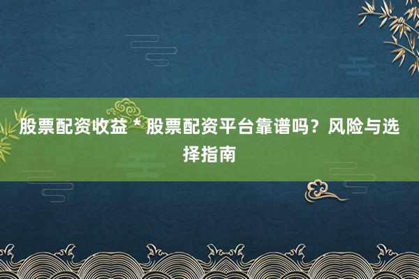 股票配资收益 * 股票配资平台靠谱吗？风险与选择指南