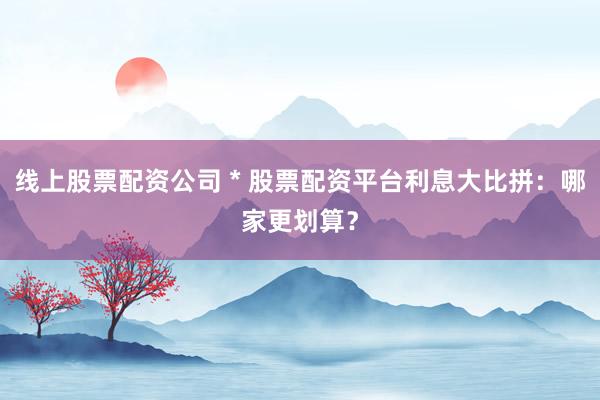 线上股票配资公司 * 股票配资平台利息大比拼：哪家更划算？
