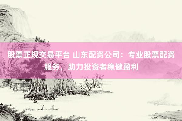 股票正规交易平台 山东配资公司：专业股票配资服务，助力投资者稳健盈利
