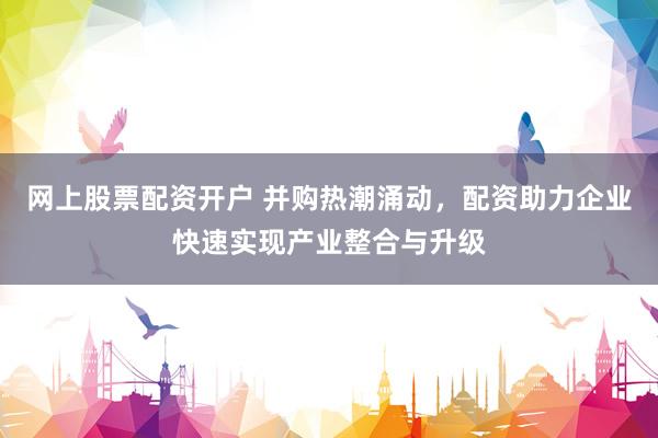 网上股票配资开户 并购热潮涌动，配资助力企业快速实现产业整合与升级
