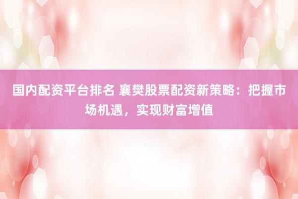 国内配资平台排名 襄樊股票配资新策略：把握市场机遇，实现财富增值