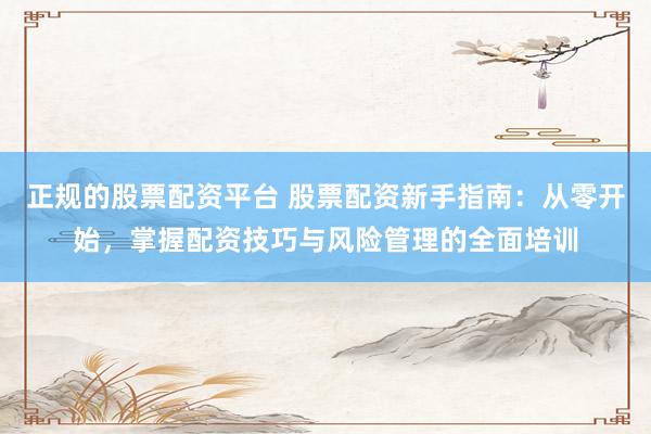 正规的股票配资平台 股票配资新手指南：从零开始，掌握配资技巧与风险管理的全面培训