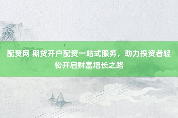配资网 期货开户配资一站式服务，助力投资者轻松开启财富增长之路