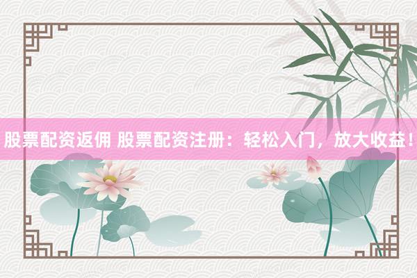 股票配资返佣 股票配资注册：轻松入门，放大收益！