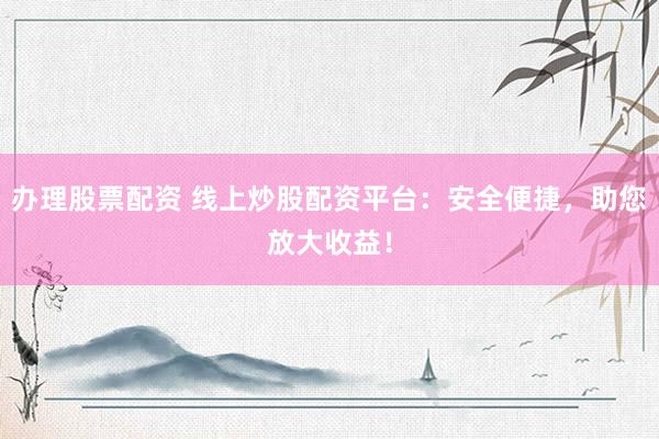 办理股票配资 线上炒股配资平台：安全便捷，助您放大收益！