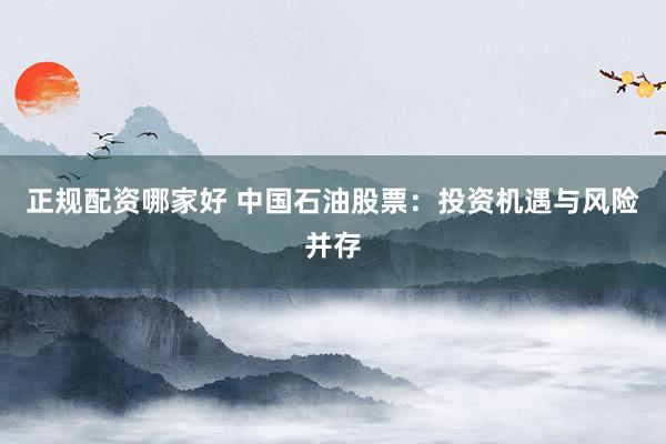 正规配资哪家好 中国石油股票：投资机遇与风险并存