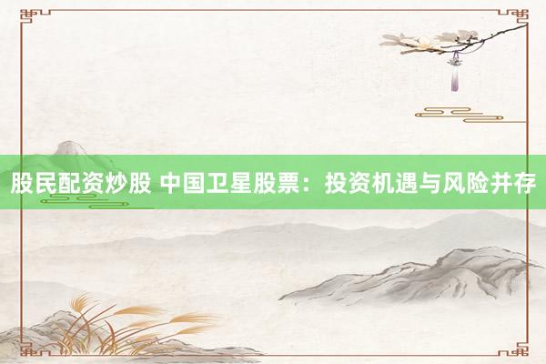股民配资炒股 中国卫星股票：投资机遇与风险并存