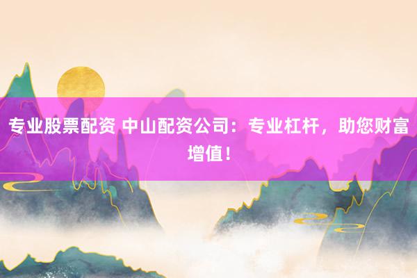 专业股票配资 中山配资公司：专业杠杆，助您财富增值！