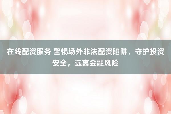 在线配资服务 警惕场外非法配资陷阱，守护投资安全，远离金融风险