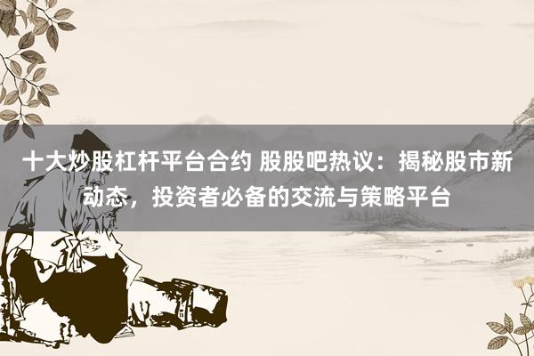 十大炒股杠杆平台合约 股股吧热议：揭秘股市新动态，投资者必备的交流与策略平台