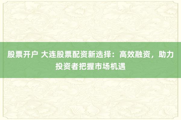 股票开户 大连股票配资新选择：高效融资，助力投资者把握市场机遇