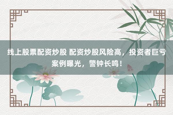 线上股票配资炒股 配资炒股风险高，投资者巨亏案例曝光，警钟长鸣！