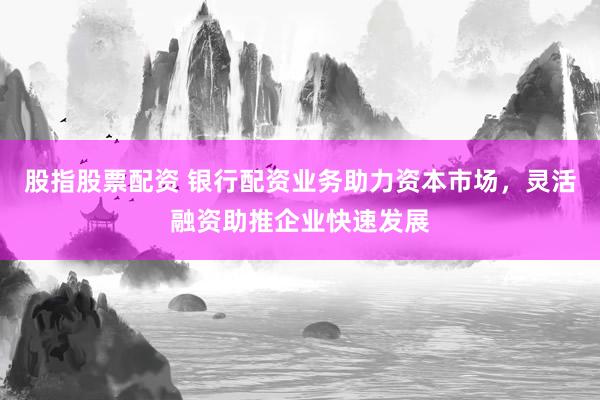 股指股票配资 银行配资业务助力资本市场，灵活融资助推企业快速发展