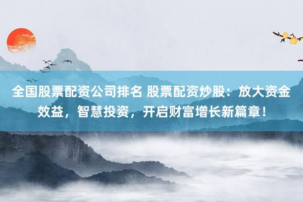 全国股票配资公司排名 股票配资炒股：放大资金效益，智慧投资，开启财富增长新篇章！