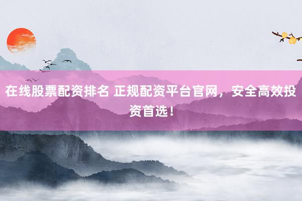 在线股票配资排名 正规配资平台官网，安全高效投资首选！