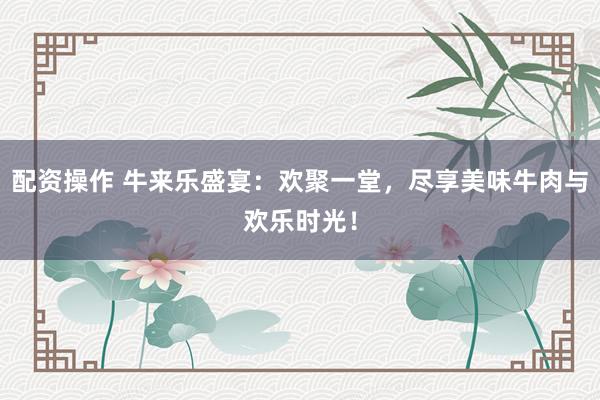配资操作 牛来乐盛宴：欢聚一堂，尽享美味牛肉与欢乐时光！