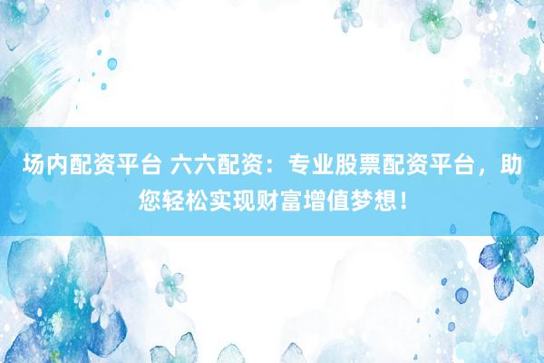 场内配资平台 六六配资：专业股票配资平台，助您轻松实现财富增值梦想！
