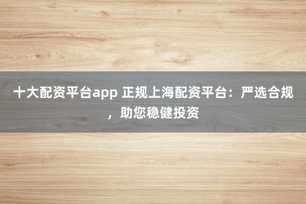 十大配资平台app 正规上海配资平台：严选合规，助您稳健投资
