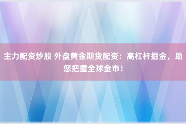 主力配资炒股 外盘黄金期货配资：高杠杆掘金，助您把握全球金市！