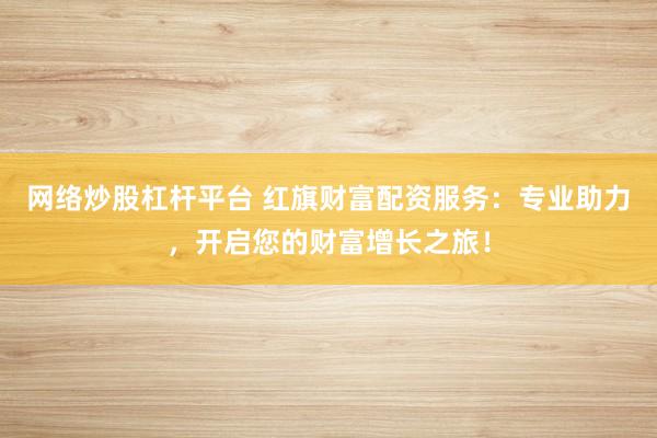 网络炒股杠杆平台 红旗财富配资服务：专业助力，开启您的财富增长之旅！