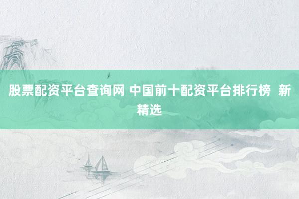 股票配资平台查询网 中国前十配资平台排行榜  新精选