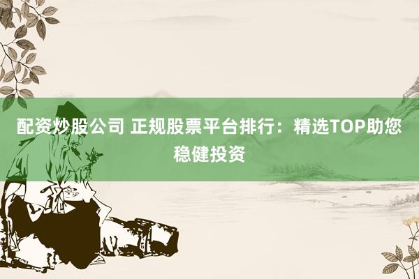 配资炒股公司 正规股票平台排行：精选TOP助您稳健投资