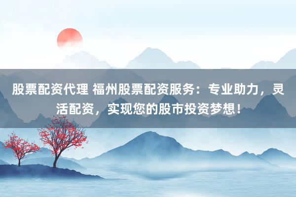 股票配资代理 福州股票配资服务：专业助力，灵活配资，实现您的股市投资梦想！